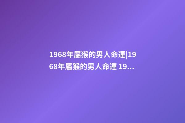 1968年屬猴的男人命運|1968年屬猴的男人命運 1968年屬猴人一生運勢，68年屬猴男一生的運程-第1張-觀點-玄機派